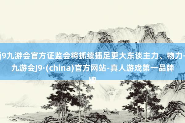 j9九游会官方证监会将抓续插足更大东谈主力、物力-九游会J9·(china)官方网站-真人游戏第一品牌