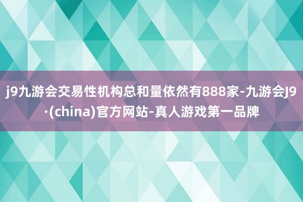 j9九游会交易性机构总和量依然有888家-九游会J9·(china)官方网站-真人游戏第一品牌