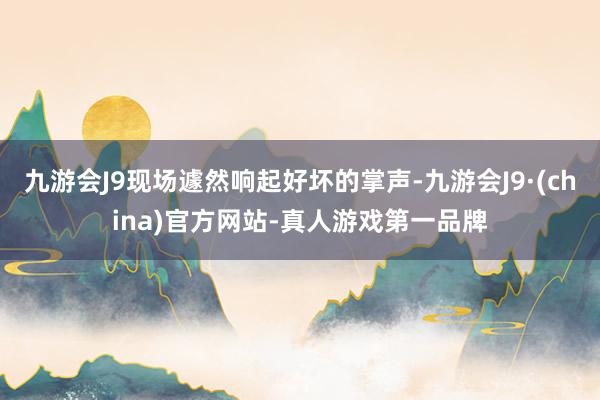 九游会J9现场遽然响起好坏的掌声-九游会J9·(china)官方网站-真人游戏第一品牌