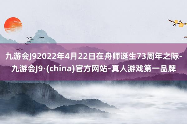 九游会J92022年4月22日在舟师诞生73周年之际-九游会J9·(china)官方网站-真人游戏第一品牌