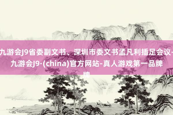 九游会J9省委副文书、深圳市委文书孟凡利插足会议-九游会J9·(china)官方网站-真人游戏第一品牌