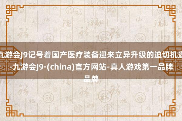 九游会J9记号着国产医疗装备迎来立异升级的迫切机遇-九游会J9·(china)官方网站-真人游戏第一品牌