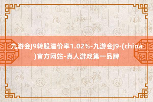 九游会J9转股溢价率1.02%-九游会J9·(china)官方网站-真人游戏第一品牌