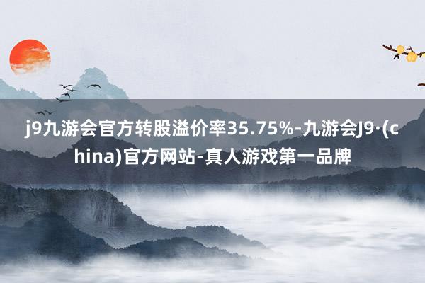 j9九游会官方转股溢价率35.75%-九游会J9·(china)官方网站-真人游戏第一品牌