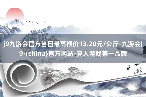 j9九游会官方当日最高报价13.20元/公斤-九游会J9·(china)官方网站-真人游戏第一品牌