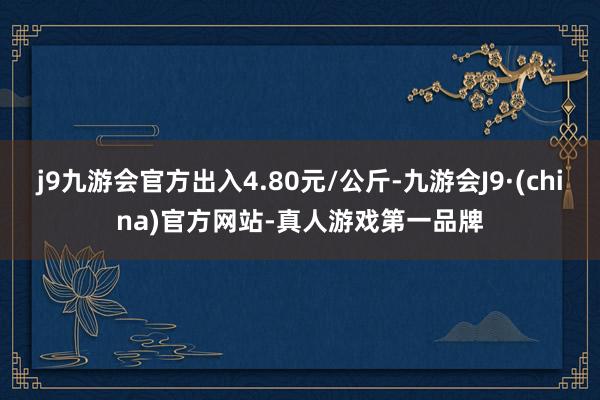 j9九游会官方出入4.80元/公斤-九游会J9·(china)官方网站-真人游戏第一品牌