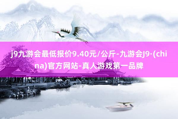 j9九游会最低报价9.40元/公斤-九游会J9·(china)官方网站-真人游戏第一品牌