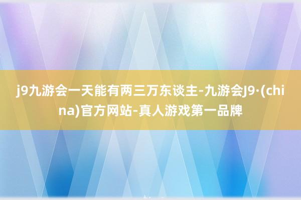 j9九游会一天能有两三万东谈主-九游会J9·(china)官方网站-真人游戏第一品牌