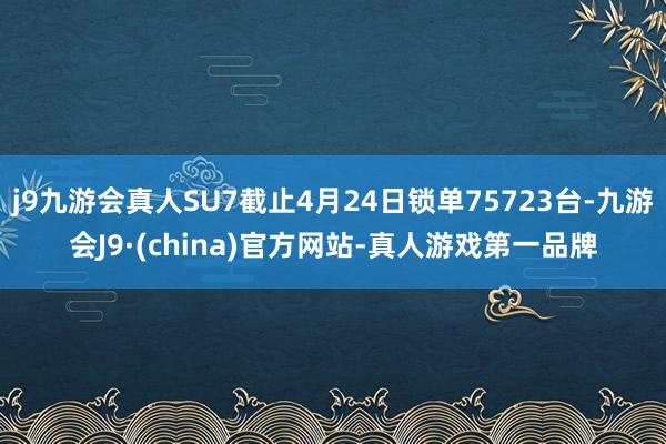 j9九游会真人SU7截止4月24日锁单75723台-九游会J9·(china)官方网站-真人游戏第一品牌