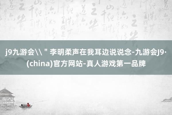 j9九游会\＂李明柔声在我耳边说说念-九游会J9·(china)官方网站-真人游戏第一品牌