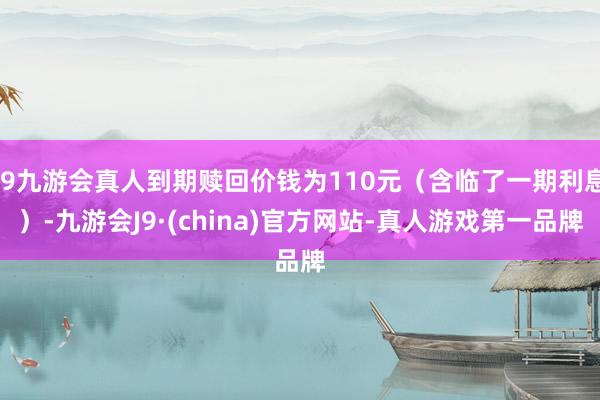 j9九游会真人到期赎回价钱为110元（含临了一期利息）-九游会J9·(china)官方网站-真人游戏第一品牌