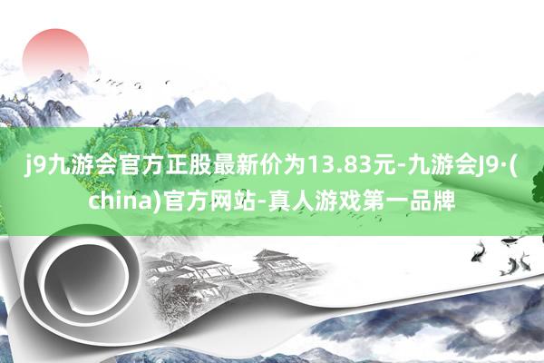 j9九游会官方正股最新价为13.83元-九游会J9·(china)官方网站-真人游戏第一品牌