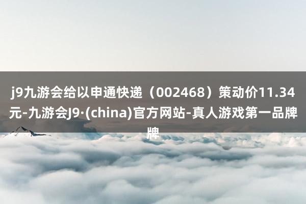 j9九游会给以申通快递（002468）策动价11.34元-九游会J9·(china)官方网站-真人游戏第一品牌