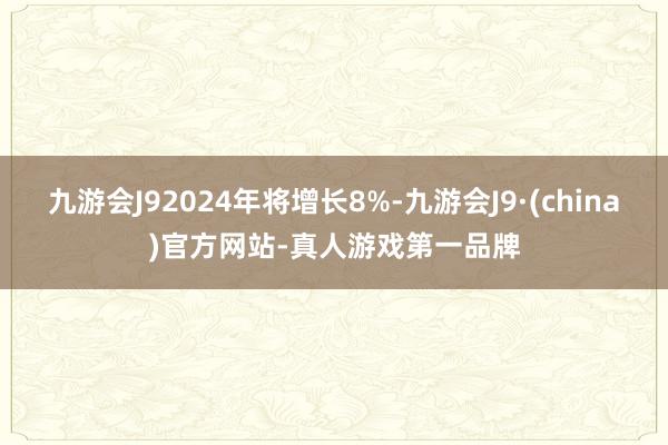 九游会J92024年将增长8%-九游会J9·(china)官方网站-真人游戏第一品牌