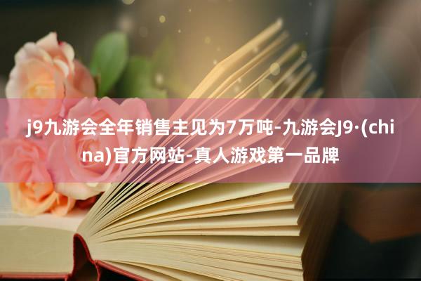 j9九游会全年销售主见为7万吨-九游会J9·(china)官方网站-真人游戏第一品牌