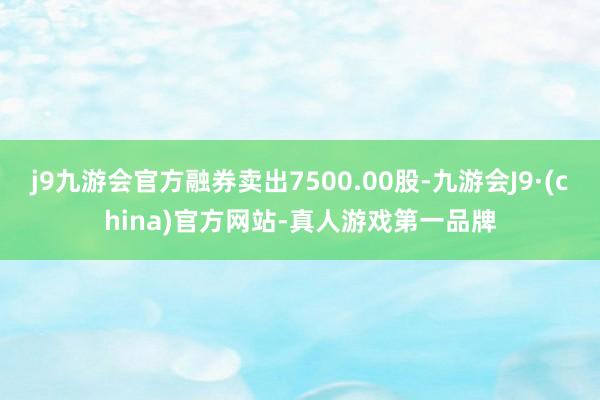 j9九游会官方融券卖出7500.00股-九游会J9·(china)官方网站-真人游戏第一品牌