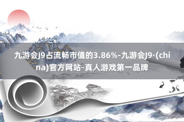 九游会J9占流畅市值的3.86%-九游会J9·(china)官方网站-真人游戏第一品牌