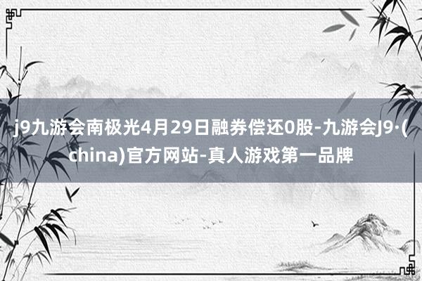 j9九游会南极光4月29日融券偿还0股-九游会J9·(china)官方网站-真人游戏第一品牌