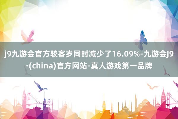 j9九游会官方较客岁同时减少了16.09%-九游会J9·(china)官方网站-真人游戏第一品牌