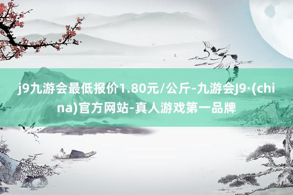 j9九游会最低报价1.80元/公斤-九游会J9·(china)官方网站-真人游戏第一品牌