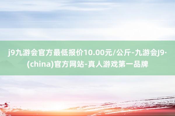 j9九游会官方最低报价10.00元/公斤-九游会J9·(china)官方网站-真人游戏第一品牌