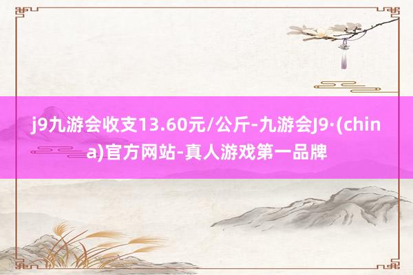 j9九游会收支13.60元/公斤-九游会J9·(china)官方网站-真人游戏第一品牌