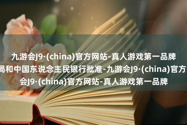 九游会J9·(china)官方网站-真人游戏第一品牌经国度金融监督处分总局和中国东说念主民银行批准-九游会J9·(china)官方网站-真人游戏第一品牌