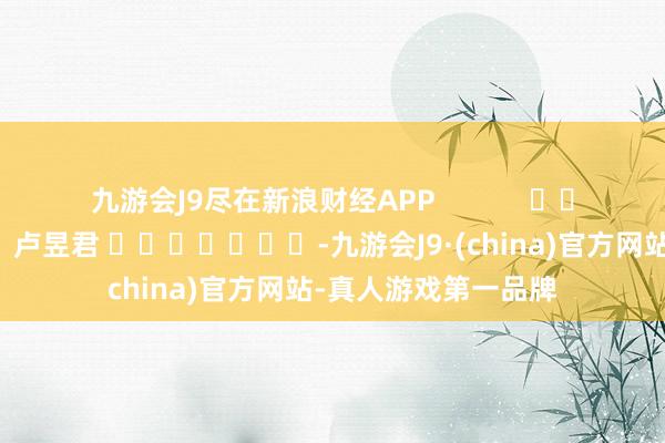 九游会J9尽在新浪财经APP            						职守剪辑：卢昱君 							-九游会J9·(china)官方网站-真人游戏第一品牌