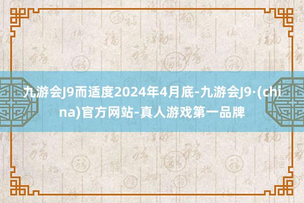 九游会J9而适度2024年4月底-九游会J9·(china)官方网站-真人游戏第一品牌