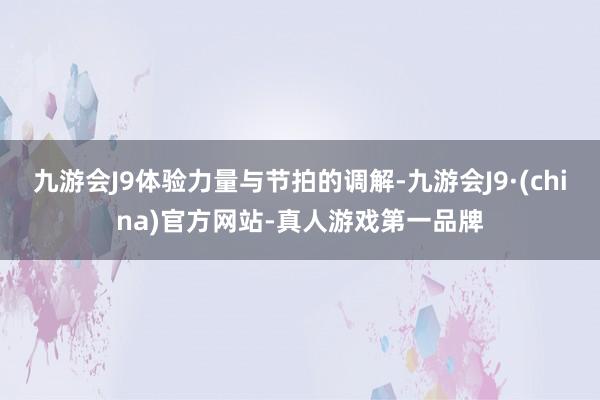 九游会J9体验力量与节拍的调解-九游会J9·(china)官方网站-真人游戏第一品牌