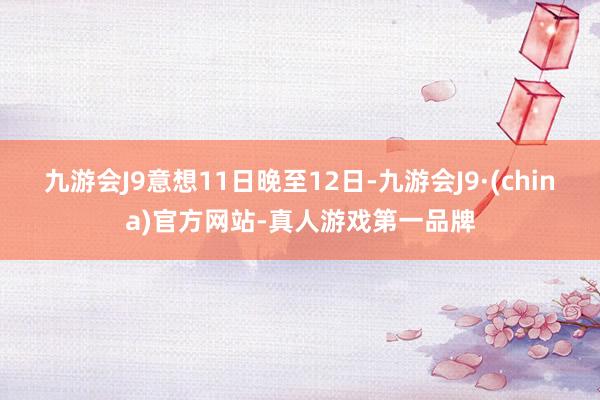 九游会J9意想11日晚至12日-九游会J9·(china)官方网站-真人游戏第一品牌