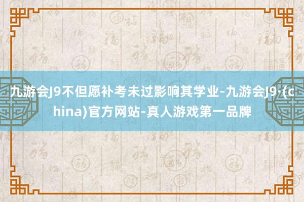 九游会J9不但愿补考未过影响其学业-九游会J9·(china)官方网站-真人游戏第一品牌