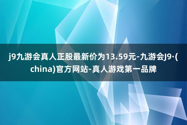 j9九游会真人正股最新价为13.59元-九游会J9·(china)官方网站-真人游戏第一品牌