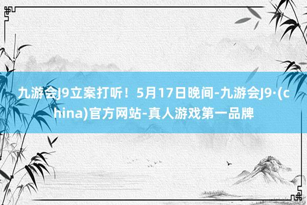 九游会J9立案打听！　　5月17日晚间-九游会J9·(china)官方网站-真人游戏第一品牌