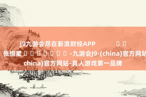 j9九游会尽在新浪财经APP            						牵累裁剪：张恒星 							-九游会J9·(china)官方网站-真人游戏第一品牌