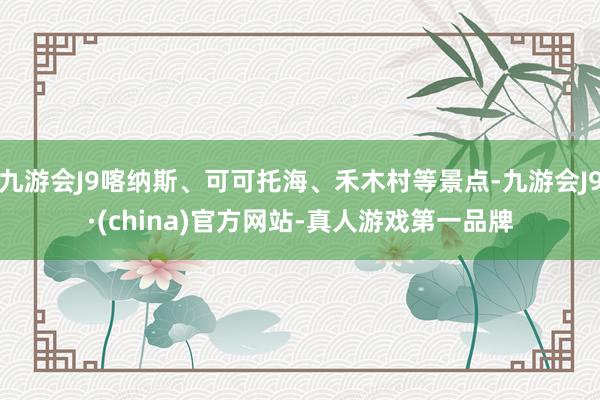 九游会J9喀纳斯、可可托海、禾木村等景点-九游会J9·(china)官方网站-真人游戏第一品牌