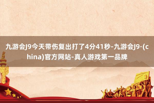 九游会J9今天带伤复出打了4分41秒-九游会J9·(china)官方网站-真人游戏第一品牌