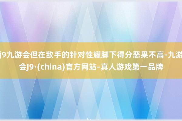 j9九游会但在敌手的针对性耀脚下得分恶果不高-九游会J9·(china)官方网站-真人游戏第一品牌