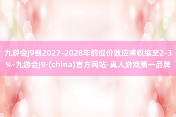 九游会J9到2027-2028年的提价效应将收缩至2-3%-九游会J9·(china)官方网站-真人游戏第一品牌