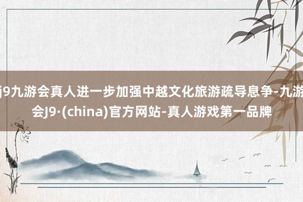 j9九游会真人进一步加强中越文化旅游疏导息争-九游会J9·(china)官方网站-真人游戏第一品牌