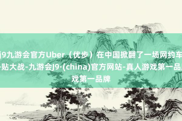 j9九游会官方Uber（优步）在中国掀翻了一场网约车补贴大战-九游会J9·(china)官方网站-真人游戏第一品牌