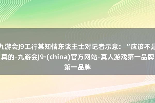 九游会J9工行某知情东谈主士对记者示意：“应该不是真的-九游会J9·(china)官方网站-真人游戏第一品牌