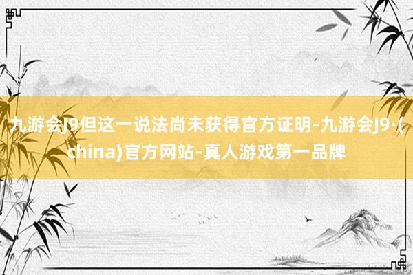 九游会J9但这一说法尚未获得官方证明-九游会J9·(china)官方网站-真人游戏第一品牌