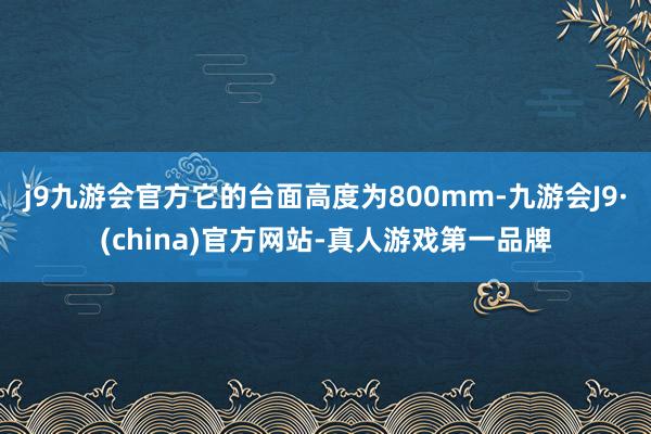 j9九游会官方它的台面高度为800mm-九游会J9·(china)官方网站-真人游戏第一品牌