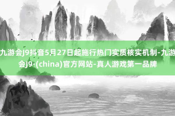 九游会J9抖音5月27日起施行热门实质核实机制-九游会J9·(china)官方网站-真人游戏第一品牌