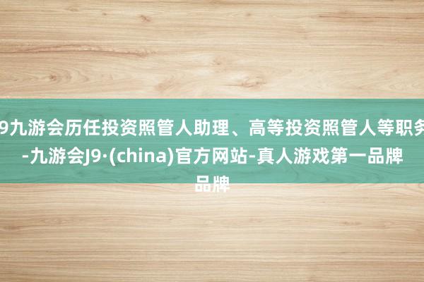 j9九游会历任投资照管人助理、高等投资照管人等职务-九游会J9·(china)官方网站-真人游戏第一品牌