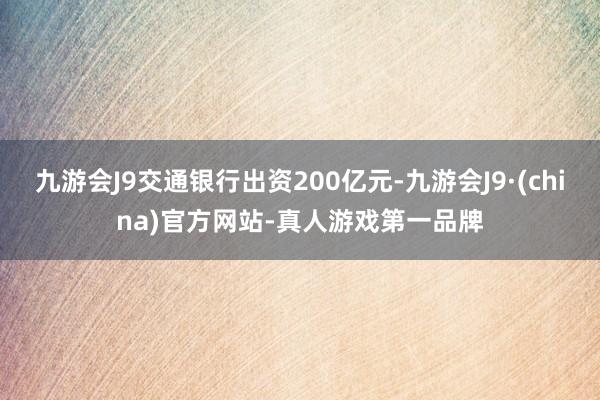 九游会J9交通银行出资200亿元-九游会J9·(china)官方网站-真人游戏第一品牌