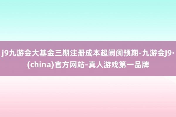 j9九游会大基金三期注册成本超阛阓预期-九游会J9·(china)官方网站-真人游戏第一品牌