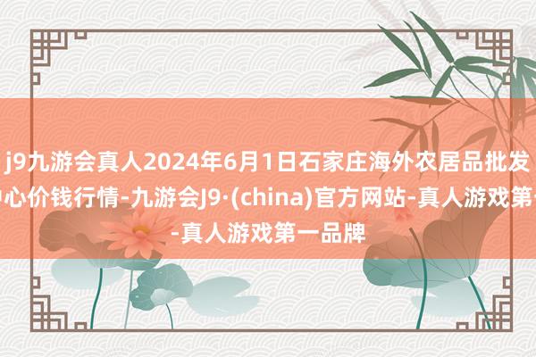 j9九游会真人2024年6月1日石家庄海外农居品批发交往中心价钱行情-九游会J9·(china)官方网站-真人游戏第一品牌