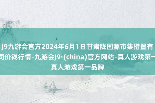 j9九游会官方2024年6月1日甘肃陇国源市集措置有限公司价钱行情-九游会J9·(china)官方网站-真人游戏第一品牌